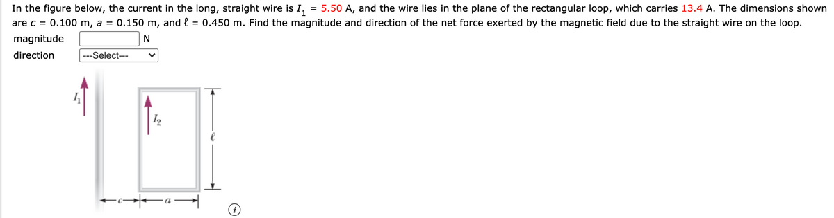 In the figure below, the current in the long, straight wire is I,
0.150 m,
= 5.50 A, and the wire lies in the plane of the rectangular loop, which carries 13.4 A. The dimensions shown
and { = 0.450 m. Find the magnitude and direction of the net force exerted by the magnetic field due to the straight wire on the loop.
are c = 0.100 m, a =
magnitude
direction
---Select---
