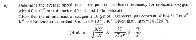 Determine the average speed, mean free path and collision frequency for molecular oxygen
with 4.0 x1010 m in diameter at 25 °C and 1 atm pressure.
Given that the atomic mass of oxygen is 16 g mol", Universal gas constant, R is 8.31 J mol
K' and Boltzmann's constant, k is 1.38 × 1023 J K. Given that 1 atm = 101325 Pa.
8RT
(Hint: ū =
kT
Vžop
