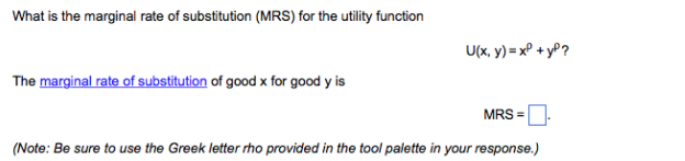 What is the marginal rate of substitution (MRS) for the utility function
U(x, y) = x° + yP?
The marginal rate of substitution of good x for good y is
MRS =
(Note: Be sure to use the Greek letter rho provided in the tool palette in your response.)
