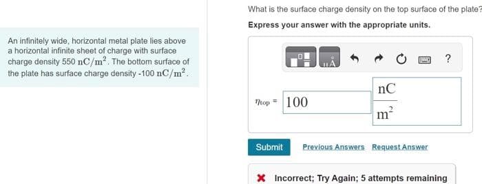 An infinitely wide, horizontal metal plate lies above
a horizontal infinite sheet of charge with surface
charge density 550 nC/m². The bottom surface of
the plate has surface charge density-100 nC/m².
What is the surface charge density on the top surface of the plate?
Express your answer with the appropriate units.
?
nC
=
top 100
m²
Submit Previous Answers Request Answer
X Incorrect; Try Again; 5 attempts remaining