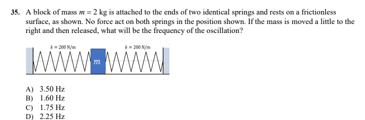 35. A block of mass m = 2 kg is attached to the ends of two identical springs and rests on a frictionless
surface, as shown. No force act on both springs in the position shown. If the mass is moved a little to the
right and then released, what will be the frequency of the oscillation?
WwW wwW
k = 200 N/m
k = 200 N/m
m
A) 3.50 Hz
B) 1.60 Hz
C) 1.75 Hz
D) 2.25 Hz
