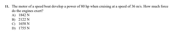 11. The motor of a speed boat develop a power of 80 hp when cruising at a speed of 36 m/s. How much force
do the engines exert?
A) 1842 N
B) 2122 N
C) 1658 N
D) 1755 N
