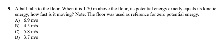 9. A ball falls to the floor. When it is 1.70 m above the floor, its potential energy exactly equals its kinetic
energy; how fast is it moving? Note: The floor was used as reference for zero potential energy.
A) 6.9 m/s
B) 4.5 m/s
C) 5.8 m/s
D) 3.7 m/s
