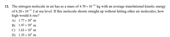 12. The nitrogen molecule in air has as a mass of 4.70 x 10-2“ kg with an average translational kinetic energy
of 6.20 x 102" J at sea level. If this molecule shoots straight up without hitting other air molecules, how
high would it rise?
A) 1.77 x 10“ m
B) 1.47 x 10“ m
C) 1.63 x 10“ m
D) 1.35 x 10° m
