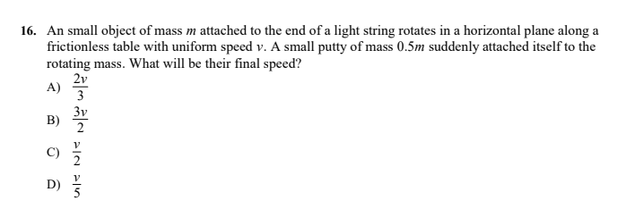 16. An small object of mass m attached to the end of a light string rotates in a horizontal plane along a
frictionless table with uniform speed v. A small putty of mass 0.5m suddenly attached itself to the
rotating mass. What will be their final speed?
2v
A)
3
3v
B)
C)
2
D)
