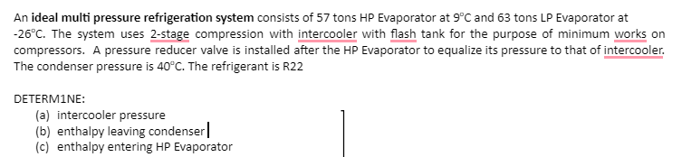 An ideal multi pressure refrigeration system consists of 57 tons HP Evaporator at 9°C and 63 tons LP Evaporator at
-26°C. The system uses 2-stage compression with intercooler with flash tank for the purpose of minimum works on
compressors. A pressure reducer valve is installed after the HP Evaporator to equalize its pressure to that of intercooler.
The condenser pressure is 40°C. The refrigerant is R22
DETERMINE:
(a) intercooler pressure
(b) enthalpy leaving condenser
(c) enthalpy entering HP Evaporator
