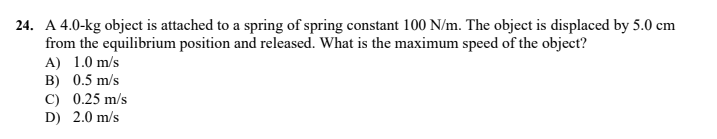 24. A 4.0-kg object is attached to a spring of spring constant 100 N/m. The object is displaced by 5.0 cm
from the equilibrium position and released. What is the maximum speed of the object?
A) 1.0 m/s
B) 0.5 m/s
C) 0.25 m/s
D) 2.0 m/s
