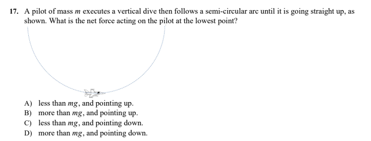 17. A pilot of mass m executes a vertical dive then follows a semi-circular arc until it is going straight up, as
shown. What is the net force acting on the pilot at the lowest point?
A) less than mg, and pointing up.
B) more than mg, and pointing up.
C) less than mg, and pointing down.
D) more than mg, and pointing down.
