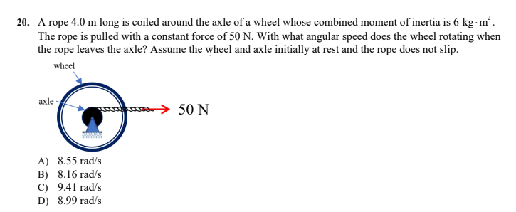 20. A rope 4.0 m long is coiled around the axle of a wheel whose combined moment of inertia is 6 kg-m.
The rope is pulled with a constant force of 50 N. With what angular speed does the wheel rotating when
the rope leaves the axle? Assume the wheel and axle initially at rest and the rope does not slip.
wheel
axle
→ 50 N
A) 8.55 rad/s
B) 8.16 rad/s
C) 9.41 rad/s
D) 8.99 rad/s
