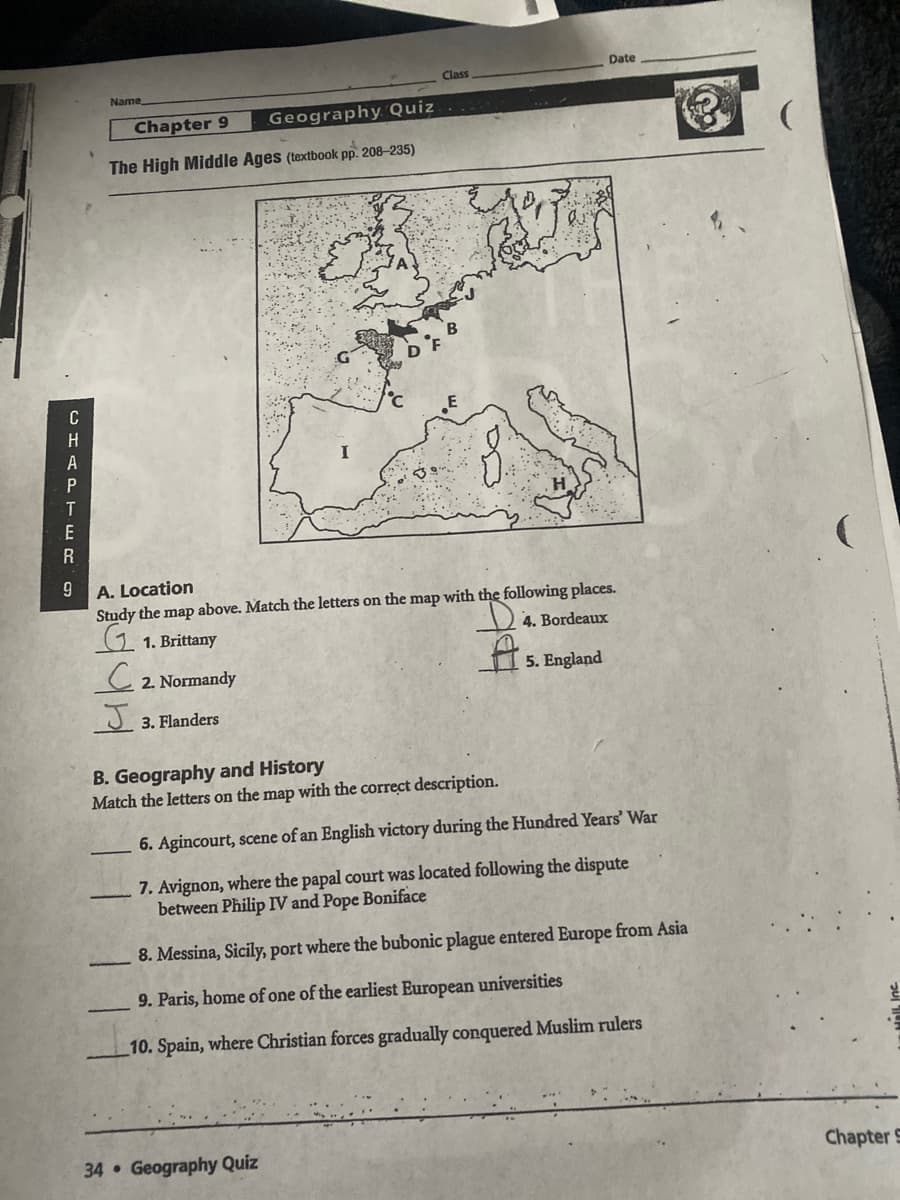 Date
Class
Name
Chapter 9
Geography Quiz
The High Middle Ages (textbook pp. 208-235)
A. Location
Study the map above. Match the letters on the map with the following places.
4. Bordeaux
G 1. Brittany
to
2. Normandy
5. England
J 3. Flanders
B. Geography and History
Match the letters on the map with the correct description.
6. Agincourt, scene of an English victory during the Hundred Years' War
7. Avignon, where the papal court was located following the dispute
between Philip IV and Pope Boniface
8. Messina, Sicily, port where the bubonic plague entered Europe from Asia
9. Paris, home of one of the earliest European universities
10. Spain, where Christian forces gradually conquered Muslim rulers
34 Geography Quiz
Chapter S
CHAPTER9
