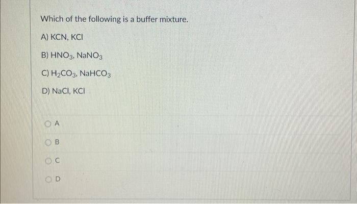 Which of the following is a buffer mixture.
A) KCN, KCI
B) HNO3, NaNO3
C) H₂CO3, NaHCO3
D) NaCl, KCI
A
OB
OC