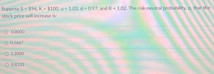 Suppose S $96, K = $100, u = 1.03, d = 0.97, and R = 1.02. The risk-neutral probability, q, that the
stock price will increase is:
O -0.8000
O 0.1667
1.2000
O 0.8333