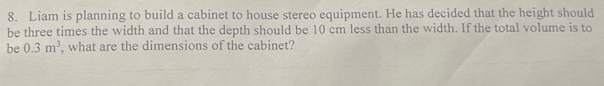 8. Liam is planning to build a cabinet to house stereo equipment. He has decided that the height should
be three times the width and that the depth should be 10 cm less than the width. If the total volume is to
be 0.3 m³, what are the dimensions of the cabinet?