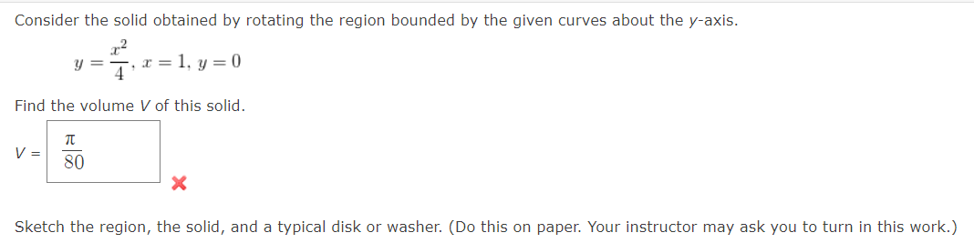 Consider the solid obtained by rotating the region bounded by the given curves about the y-axis.
y = x = 1, y = 0
x²
4
Find the volume V of this solid.
V =
π
80
Sketch the region, the solid, and a typical disk or washer. (Do this on paper. Your instructor may ask you to turn in this work.)