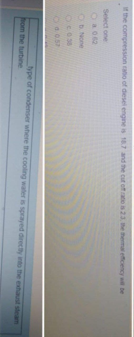 If the compression ratio of diesel engine is 18.7 and the cut off ratio is 2.3, the thermal efficiency will be
Select one
KDa 0.62
Ob. None
C038
K a.0.57
type of condenser where the cooling water is sprayed directly into the exhaust steam
from the turbine
