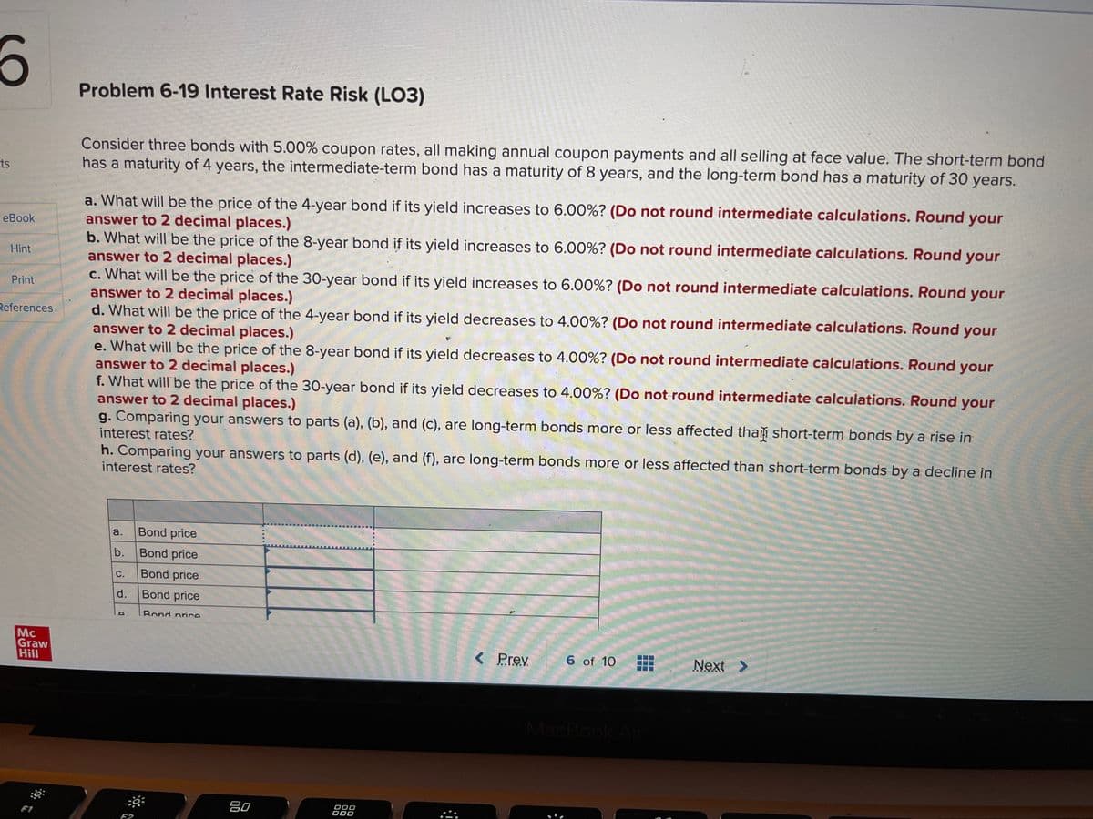 Problem 6-19 Interest Rate Risk (LO3)
Consider three bonds with 5.00% coupon rates, all making annual coupon payments and all selling at face value. The short-term bond
has a maturity of 4 years, the intermediate-term bond has a maturity of 8 years, and the long-term bond has a maturity of 30 years.
ts
a. What will be the price of the 4-year bond if its yield increases to 6.00%? (Do not round intermediate calculations. Round your
answer to 2 decimal places.)
b. What will be the price of the 8-year bond if its yield increases to 6.00%? (Do not round intermediate calculations. Round your
answer to 2 decimal places.)
c. What will be the price of the 30-year bond if its yield increases to 6.00%? (Do not round intermediate calculations. Round your
answer to 2 decimal places.)
d. What will be the price of the 4-year bond if its yield decreases to 4.00%? (Do not round intermediate calculations. Round your
answer to 2 decimal places.)
e. What will be the price of the 8-year bond if its yield decreases to 4.00%? (Do not round intermediate calculations. Round your
answer to 2 decimal places.)
f. What will be the price of the 30-year bond if its yield decreases to 4.00%? (Do not-round intermediate calculations. Round your
answer to 2 decimal places.)
g. Comparing your answers to parts (a), (b), and (c), are long-term bonds more or less affected tham short-term bonds by a rise in
interest rates?
eBook
Hint
Print
References
h. Comparing your answers to parts (d), (e), and (f), are long-term bonds more or less affected than short-term bonds by a decline in
interest rates?
a.
Bond price
b.
Bond price
Bond price
d.
Bond price
Bond price
Mc
Graw
Hill
< Prev
6 of 10
Next >
MacBook Air
吕0
000
F2
C.
D.
