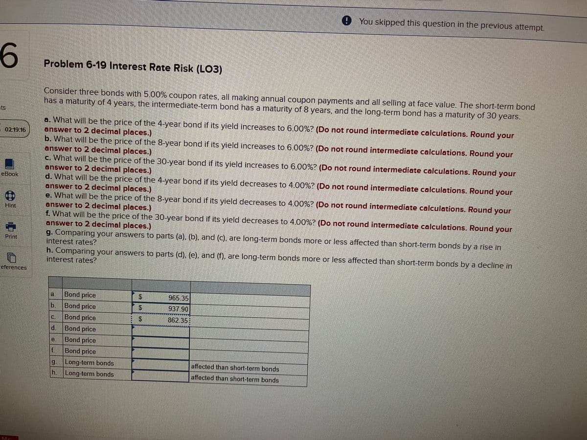 9 You skipped this question in the previous attempt.
6
Problem 6-19 Interest Rate Risk (LO3)
Consider three bonds with 5.00% coupon rates, all making annual coupon payments and all selling at face value. The short-term bond
has a maturity of 4 years, the intermediate-term bond has a maturity of 8 years, and the long-term bond has a maturity of 30 years.
ts
a. What will be the price of the 4-year bond if its yield increases to 6.00%? (Do not round intermediate calculations. Round your
answer to 2 decimal places.)
b. What will be the price of the 8-year bond if its yield increases to 6.00%? (Do not round intermediate calculations. Round
answer to 2 decimal places.)
c. What will be the price of the 30-year bond if its yield increases to 6.00%? (Do not round intermediate calculations. Round your
answer to 2 decimal places.)
d. What will be the price of the 4-year bond if its yield decreases to 4.00%? (Do not round intermediate calculations. Round
answer to 2 decimal places.)
e. What will be the price of the 8-year bond if its yield decreases to 4.00%? (Do not round intermediate calculations. Round your
answer to 2 decimal places.)
f. What will be the price of the 30-year bond if its yield decreases to 4.00%? (Do not round intermediate calculations. Round your
answer to 2 decimal places.)
g. Comparing your answers to parts (a), (b), and (c), are long-term bonds more or less affected than short-term bonds by a rise in
interest rates?
h. Comparing your answers to parts (d), (e), and (f), are long-term bonds more or less affected than short-term bonds by a decline in
interest rates?
- 02:19 16
your
eBook
your
Hint,
Print
eferences
a,
Bond price
965.35
b.
Bond price
937.90
C.
Bond price
862.35:
d.
Bond price
e.
Bond price
f.
Bond price
g.
Long-term bonds
affected than short-term bonds
h.
Long-term bonds
affected than short-term bonds
