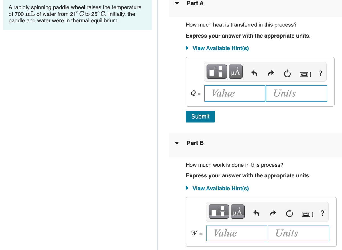 A rapidly spinning paddle wheel raises the temperature
of 700 mL of water from 21°C to 25°C. Initially, the
paddle and water were in thermal equilibrium.
Part A
How much heat is transferred in this process?
Express your answer with the appropriate units.
► View Available Hint(s)
Submit
Part B
0
W =
μĂ
Value
How much work is done in this process?
Express your answer with the appropriate units.
► View Available Hint(s)
19
Value
Units
μÃ
Units
?
J?