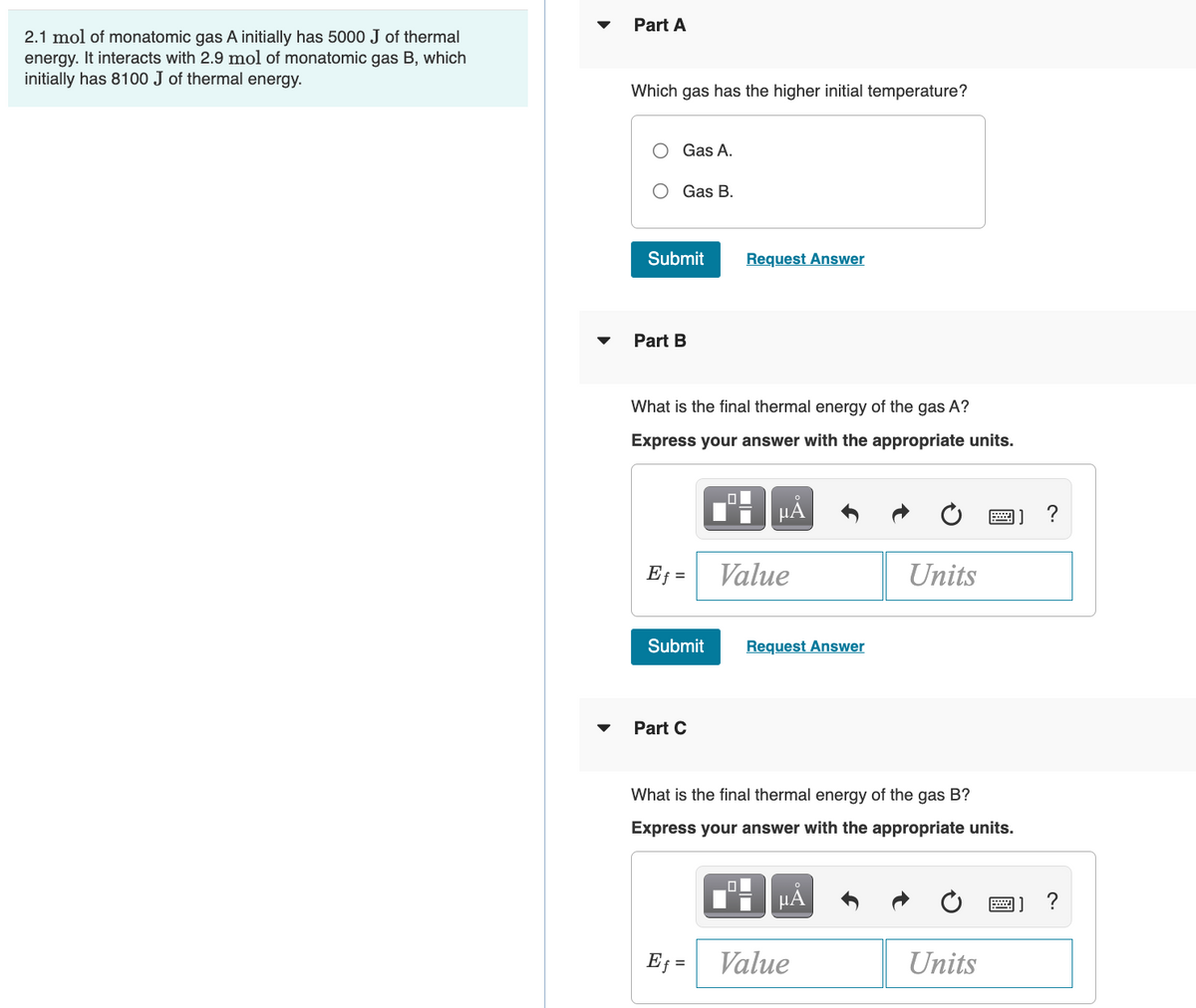 2.1 mol of monatomic gas A initially has 5000 J of thermal
energy. It interacts with 2.9 mol of monatomic gas B, which
initially has 8100 J of thermal energy.
Part A
Which gas has the higher initial temperature?
Gas A.
Gas B.
Submit
Part B
What is the final thermal energy of the gas A?
Express your answer with the appropriate units.
Ef=
Submit
Part C
O
Ef=
Request Answer
0
μĂ
Value
0
Request Answer
What is the final thermal energy of the gas B?
Express your answer with the appropriate units.
μA
Units
Value
Units
?
?