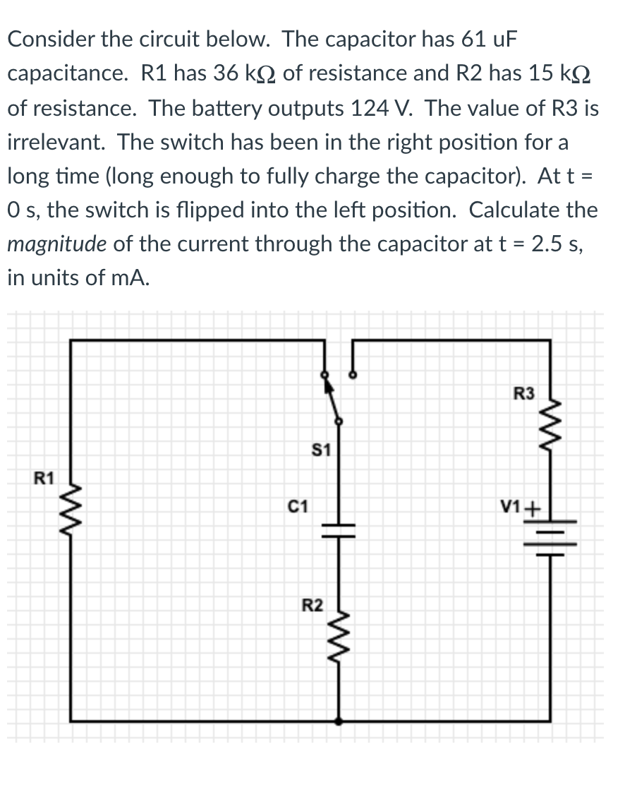 ### Analyzing RC Circuit Behavior

Consider the following circuit configuration, which includes a resistor-capacitor (RC) setup:

- **Capacitor (C1)**: 61 µF capacitance
- **Resistor R1**: 36 kΩ resistance
- **Resistor R2**: 15 kΩ resistance
- **Battery (V1)**: 124 V output
- **Resistor R3**: Value irrelevant for this calculation

The circuit features a switch (S1) that has been in the right position for an extended period, allowing the capacitor to become fully charged. At time \( t = 0 \) seconds, the switch is toggled to the left. The task is to determine the magnitude of the current flowing through the capacitor at time \( t = 2.5 \) seconds, expressed in milliamperes (mA).

#### Circuit Diagram Description:
The given circuit diagram consists of:
- A battery (V1) providing 124V.
- The capacitor (C1) placed in series with resistors \( R1 \) and \( R2 \), and the switch (S1) between them.
- \( R3 \) connected in series with \( R2 \), whose value is irrelevant for this specific computation.
- The switch (S1) initially connects the capacitor to the battery but is switched to left at \( t = 0 \), disconnecting the battery and connecting the capacitor to \( R2 \).

### Problem Solving
To calculate the current through the capacitor at \( t = 2.5 \) seconds, follow these steps:

1. **Discharge Phase Analysis**:
   When the switch is flipped, the capacitor starts discharging through \( R2 \). The discharge current \( i(t) \) at any time \( t \) can be described by the equation:
   \[
   i(t) = \frac{V_0}{R} e^{-\frac{t}{RC}}
   \]
   where:
   - \( V_0 \) is the initial voltage across the capacitor
   - \( R \) is the resistance in the discharge path
   - \( C \) is the capacitance of the capacitor
   - \( t \) is the time elapsed since the switch was flipped

2. **Initial Voltage \( V_0 \)**:
   Considering the capacitor was fully charged:
   \[
