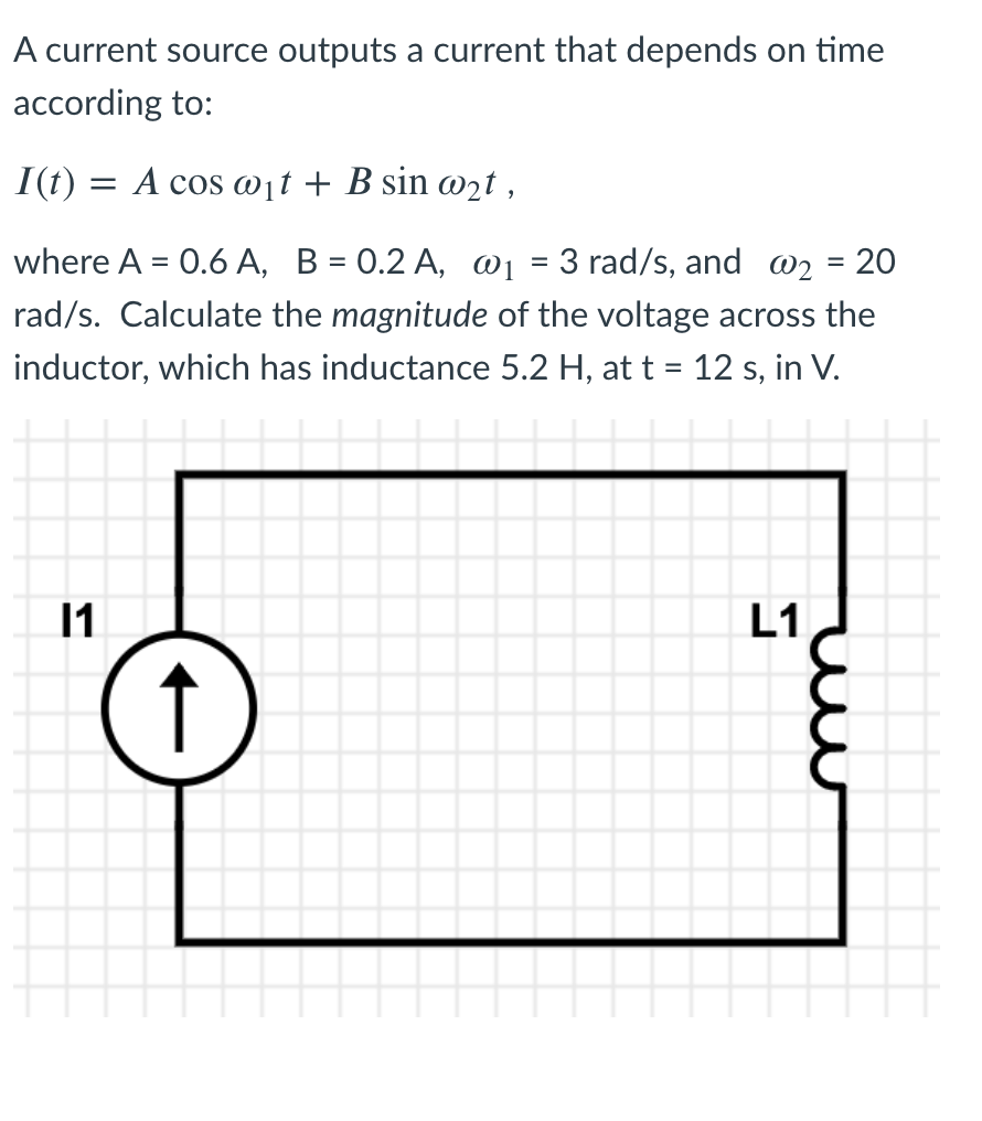 **Current Source and Inductor Voltage Calculation**

A current source outputs a current that depends on time according to:

\[ I(t) = A \cos(\omega_1 t) + B \sin(\omega_2 t) \]

where:
- \( A = 0.6 \, \text{A} \)
- \( B = 0.2 \, \text{A} \)
- \( \omega_1 = 3 \, \text{rad/s} \)
- \( \omega_2 = 20 \, \text{rad/s} \)

Calculate the **magnitude** of the voltage across the inductor, which has an inductance of \( 5.2 \, \text{H} \), at \( t = 12 \, \text{s} \), in volts (V).

### Circuit Diagram

The circuit consists of:
- A current source denoted as \( I_1 \) at the left side
- An inductor denoted as \( L_1 \) at the right side, connected in series with the current source

The arrangement forms a simple series loop as shown in the diagram.

### Diagram Explanation

The circuit diagram depicts a simple series circuit consisting of the following components:
- **Current Source (\( I_1 \))**: Represented by a circle with an upward pointing arrow inside it, indicating the direction of current flow.
- **Inductor (\( L_1 \))**: Represented by a coil, which is a common symbol for inductors in circuit diagrams.

This setup requires understanding the relationship between the time-varying current provided by the source and the voltage induced across the inductor. The voltage across an inductor \( L \) is given by \( V_L(t) = L \frac{dI(t)}{dt} \).

---

To solve for the voltage across the inductor, follow these steps:

1. Differentiate the current function \( I(t) \) with respect to time \( t \).
2. Multiply the result by the inductance \( L \).

Given the complexity of the calculations, these steps can be detailed out in further educational content.