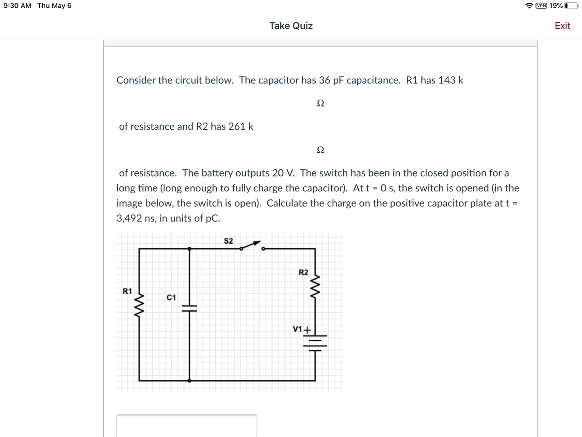 9:30 АМ Thu May 6
VPN 19% I
Take Quiz
Exit
Consider the circuit below. The capacitor has 36 pF capacitance. R1 has 143 k
Ω
of resistance and R2 has 261 k
Ω
of resistance. The battery outputs 20 V. The switch has been in the closed position for a
long time (long enough to fully charge the capacitor). At t = 0 s, the switch is opened (in the
image below, the switch is open). Calculate the charge on the positive capacitor plate at t =
3,492 ns, in units of pC.
S2
R2
R1
С1
V1+
