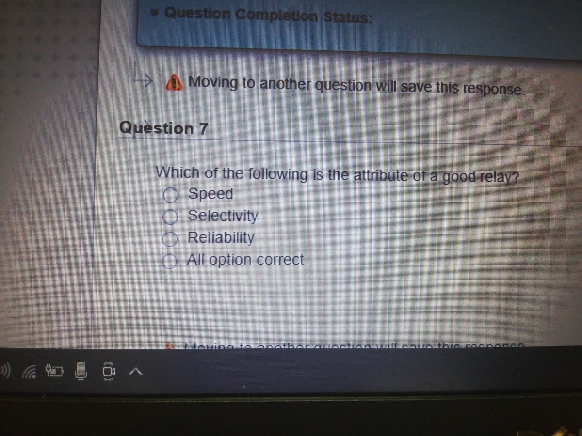 Question Completion Status:
Moving to another question will save this response.
Question 7
Which of the following is the attribute of a good relay?
O Speed
Selectivity
Reliability
O All option correct
A Movinc to anotbor.auection wiTLeovo thicrocponcA
