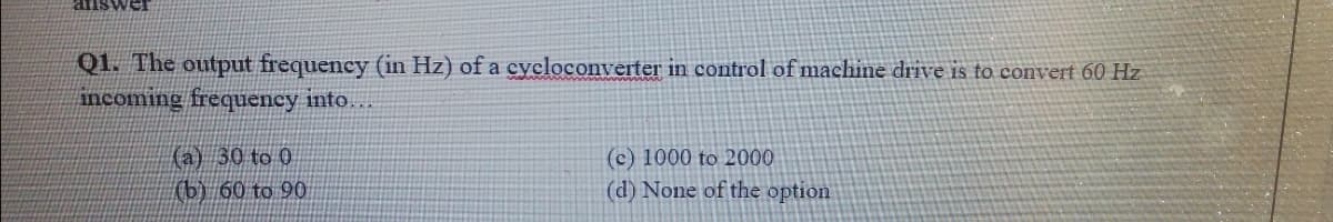 Q1. The output frequency (in Hz) of a cycloconverter in control of machine drive is to convert 60 Hz
incoming frequency into.
(a) 30 to 0
(b) 60 to 90
(c) 1000 to 2000
(d) None of the option
