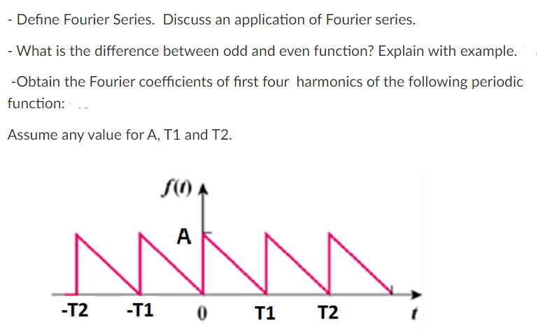 - Define Fourier Series. Discuss an application of Fourier series.
- What is the difference between odd and even function? Explain with example.
-Obtain the Fourier coefficients of first four harmonics of the following periodic
function: -
Assume any value for A, T1 and T2.
S() A
A
-T2
-T1 0 T1 T2
