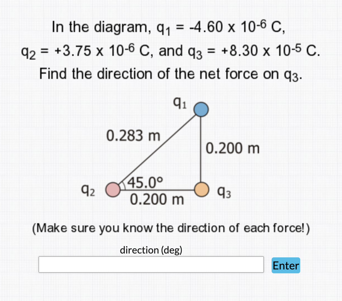 In the diagram, q1 = -4.60 x 10-6 C,
q2 = +3.75 x 10-6 C, and q3 = +8.30 x 10-5 C.
Find the direction of the net force on q3.
0.283 m
0.200 m
45.0°
0.200 m
92
93
(Make sure you know the direction of each force!)
direction (deg)
Enter
