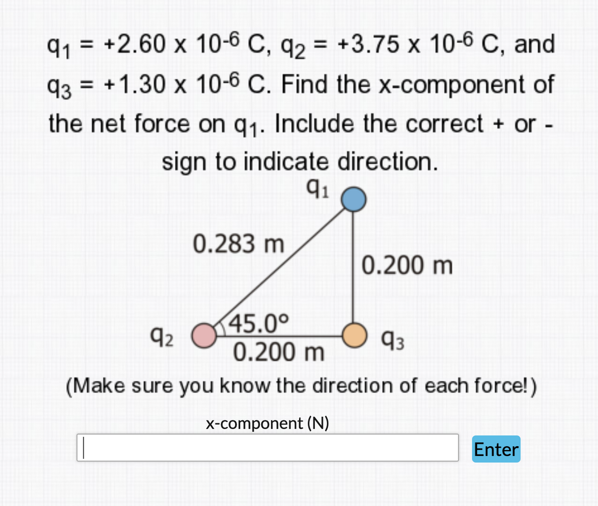 91
= +2.60 x 10-6 C, q2 = +3.75 x 10-6 C, and
93
= +1.30 x 10-6 C. Find the x-component of
the net force on q1. Include the correct + or -
sign to indicate direction.
91
0.283 m
0.200 m
45.0°
0.200 m
92
93
(Make sure you know the direction of each force!)
x-component (N)
Enter
