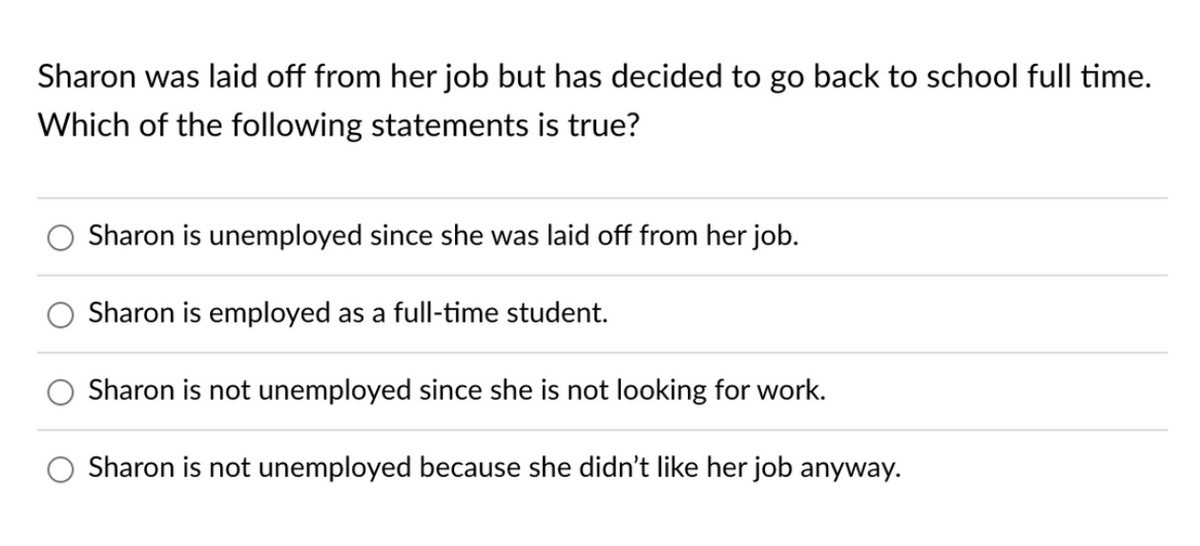 Sharon was laid off from her job but has decided to go back to school full time.
Which of the following statements is true?
Sharon is unemployed since she was laid off from her job.
Sharon is employed as a full-time student.
Sharon is not unemployed since she is not looking for work.
Sharon is not unemployed because she didn't like her job anyway.