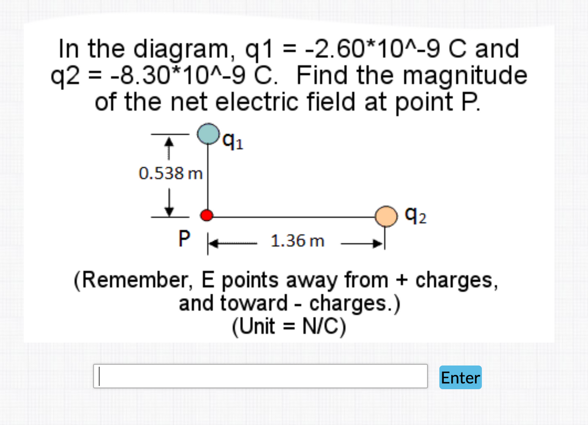 In the diagram, q1 = -2.60*10^-9 C and
q2 = -8.30*10^-9 C. Find the magnitude
of the net electric field at point P.
q1
0.538 m
92
P - 1.36 m
(Remember, E points away from + charges,
and toward - charges.)
(Unit = N/C)
Enter
