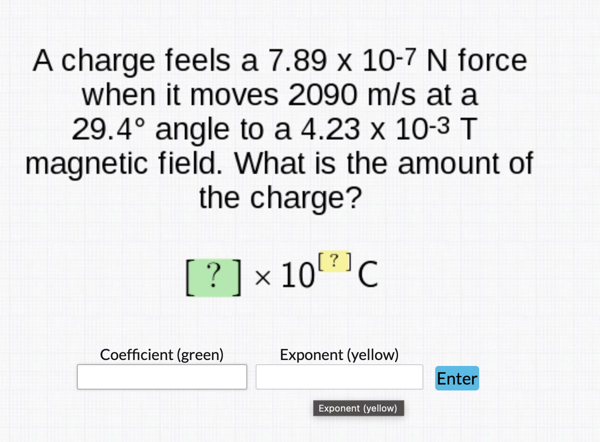 A charge feels a 7.89 x 10-7 N force
when it moves 2090 m/s at a
29.4° angle to a 4.23 x 10-3 T
magnetic field. What is the amount of
the charge?
[? ]x
10'C
Coefficient (green)
Exponent (yellow)
Enter
Exponent (yellow)
