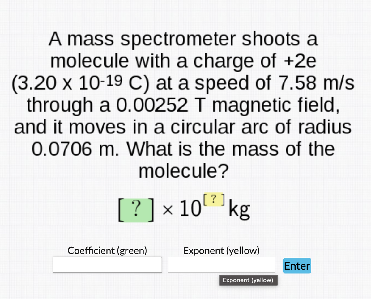 A mass spectrometer shoots a
molecule with a charge of +2e
(3.20 x 10-19 C) at a speed of 7.58 m/s
through a 0.00252 T magnetic field,
and it moves in a circular arc of radius
0.0706 m. What is the mass of the
molecule?
[?]
[ ? ]x10kg
Coefficient (green)
Exponent (yellow)
Enter
Exponent (yellow)
