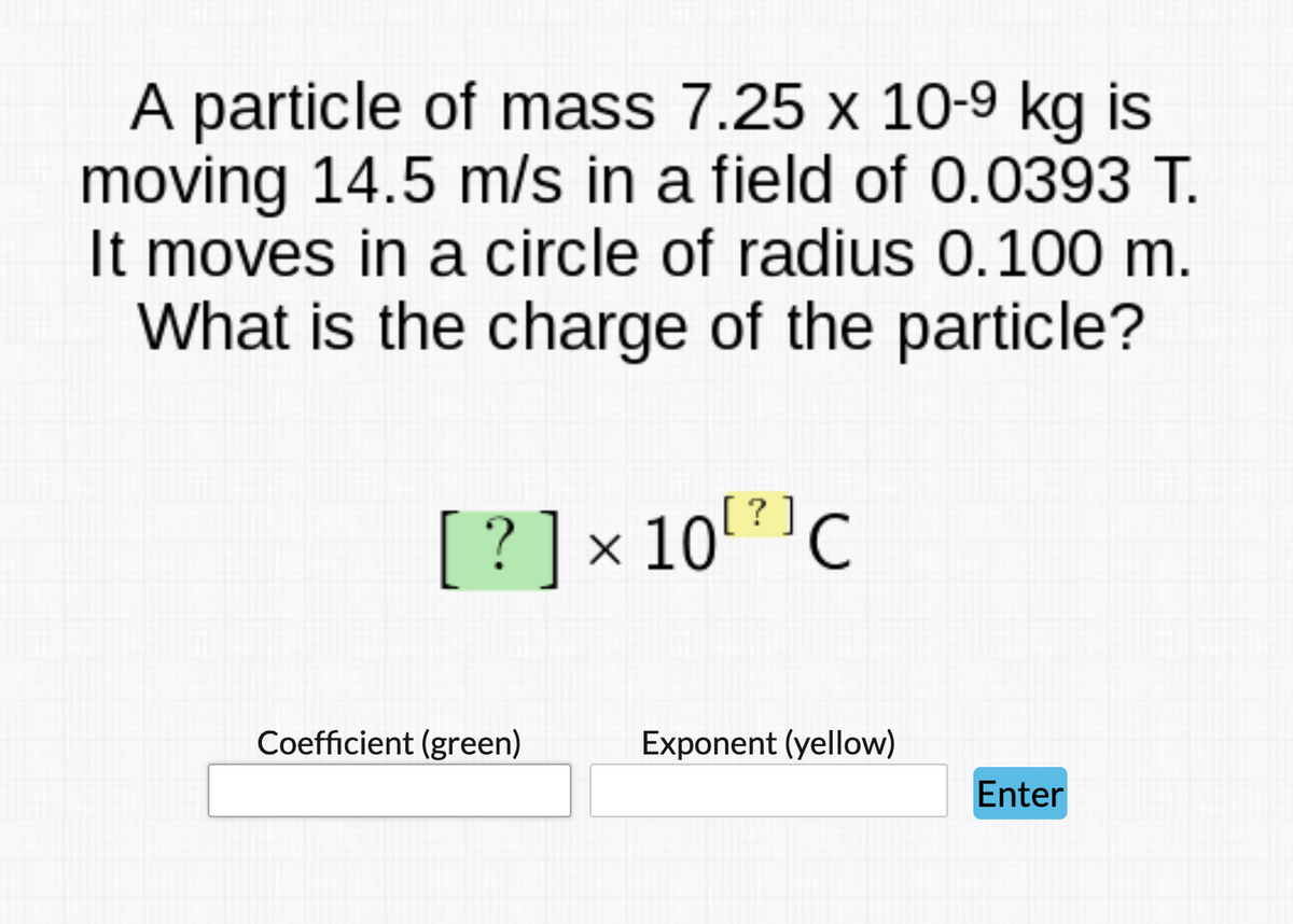 A particle of mass 7.25 x 10-9 kg is
moving 14.5 m/s in a field of 0.0393 T.
It moves in a circle of radius 0.100 m.
What is the charge of the particle?
[?]×10?'C
Coefficient (green)
Exponent (yellow)
Enter
