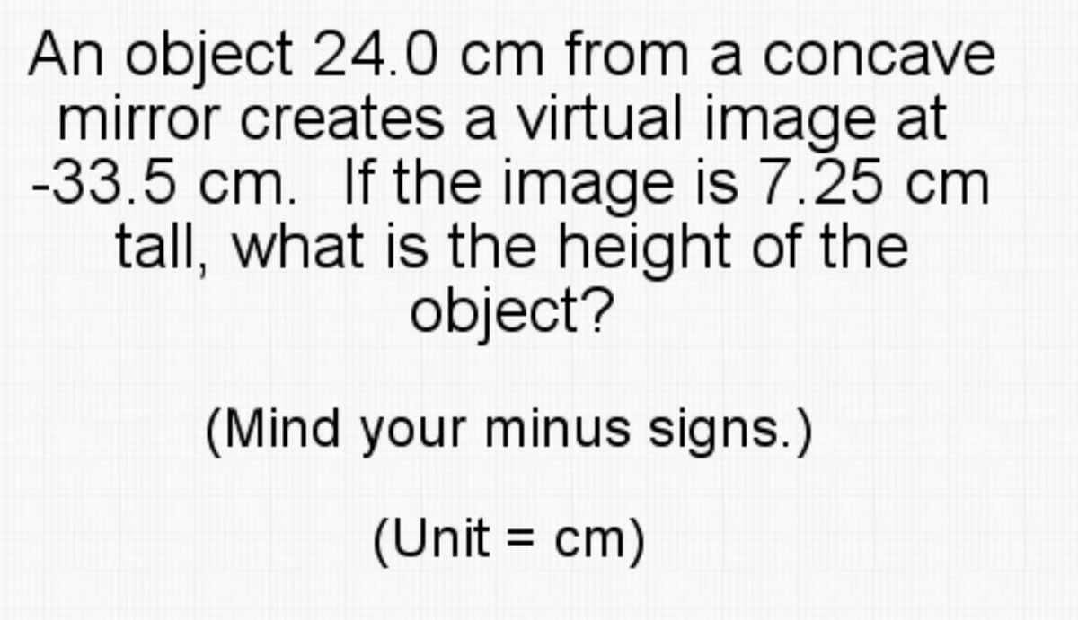 An object 24.0 cm from a concave
mirror creates a virtual image at
-33.5 cm. If the image is 7.25 cm
tall, what is the height of the
object?
(Mind your minus signs.)
(Unit = cm)
