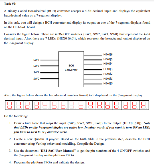 Task #2:
A Binary-Coded Hexadecimal (BCH) converter accepts a 4-bit decimal input and displays the equivalent
hexadecimal value on a 7-segment display.
In this task, you will design a BCH converter and display its output on one of the 7-segment displays found
on the DE1-SoC board.
Consider the figure below. There are 4 ON/OFF switches {SW3, sw2, SWI, swo} that represent the 4-bit
decimal input. Also, there are 7 LEDS {HEXO [6:0]}, which represent the hexadecimal output displayed on
the 7-segment display.
HEXO[6]
HEXO[5]
НЕХО 4]
SW3
SW2
BCH
Converter
НЕХО[3]
swi
НЕХО (2]
Swo
НЕХО 1]
HEXO[0)
Also, the figure below shows the hexadecimal numbers from 0 to F displayed on the 7-segment display.
Do the following:
1. Draw a truth table that maps the input {SW3, SW2, SWI, SWO} to the output {HEXO [6:0]}. Note
that LEDS on the 7-segment display are active low. In other words, if you want to turn ON an LED,
you have to set it to *O'; and vice versa.
2. Create a new Quartus II project. Based on the truth table in the previous step, describe the BCH
converter using Verilog behavioral modelling. Compile the Design.
3. Use the document “DE1-SoC User Manual" to get the pin numbers of the 4 ON/OFF switches and
the 7-segment display on the platform FPGA.
4. Program the platform FPGA and validate the design.
