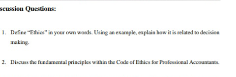 scussion Questions:
1. Define "Ethics" in your own words. Using an example, explain how it is related to decision
making.
2. Discuss the fundamental principles within the Code of Ethics for Professional Accountants.