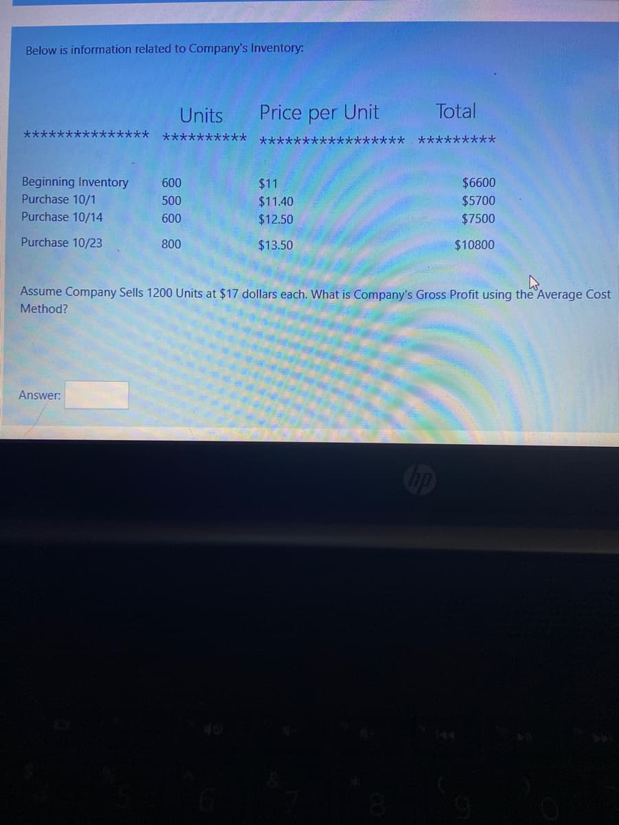 Below is information related to Company's Inventory:
Units
Price per Unit
Total
***************
**********
***************** *********
Beginning Inventory
Purchase 10/1
600
$11
$6600
500
$11.40
$5700
Purchase 10/14
600
$12.50
$7500
Purchase 10/23
800
$13.50
$10800
Assume Company Sells 1200 Units at $17 dollars each. What is Company's Gross Profit using the Average Cost
Method?
Answer:
