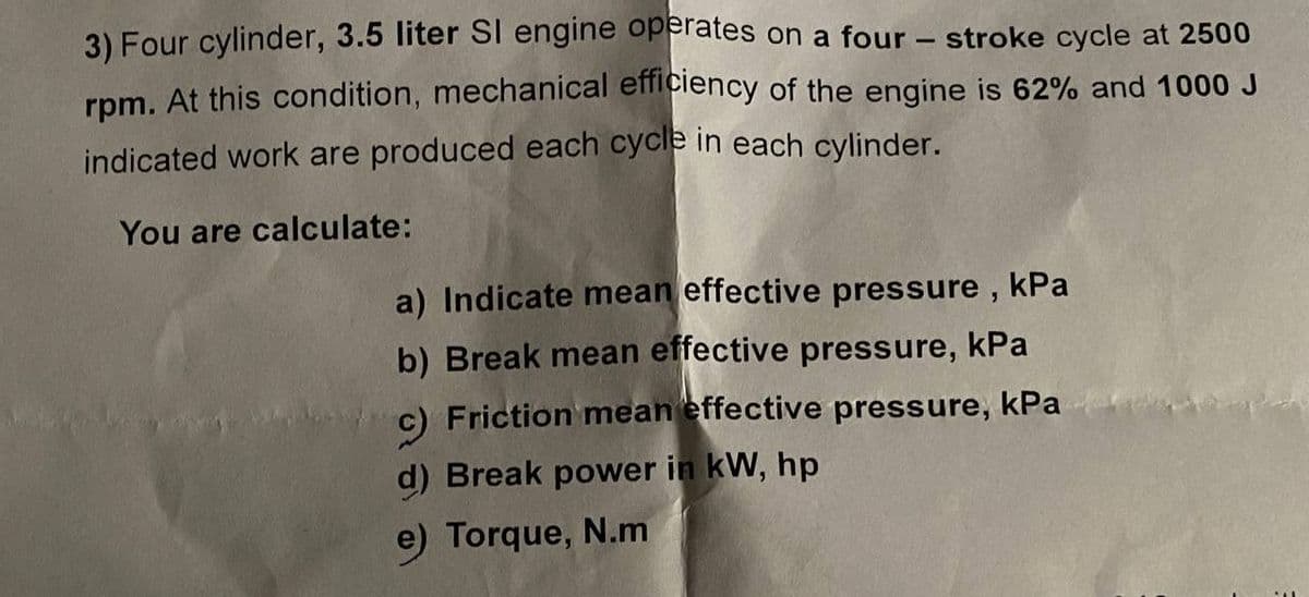 3) Four cylinder, 3.5 liter SI engine operates on a four - stroke cycle at 2500
rpm. At this condition, mechanical efficiency of the engine is 62% and 1000 J
indicated work are produced each cycle in each cylinder.
You are calculate:
a) Indicate mean effective pressure , kPa
b) Break mean effective pressure, kPa
c) Friction mean effective pressure, kPa
d) Break power in kW, hp
e) Torque, N.m
