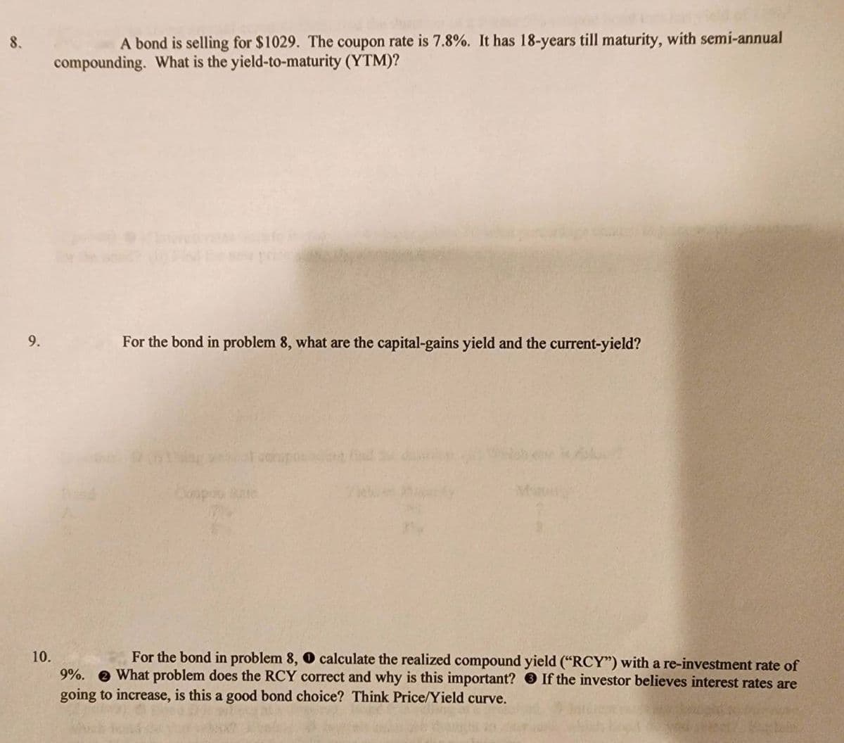 9.
A bond is selling for $1029. The coupon rate is 7.8%. It has 18-years till maturity, with semi-annual
compounding. What is the yield-to-maturity (YTM)?
For the bond in problem 8, what are the capital-gains yield and the current-yield?
Cumpriu Bate
Marviny
10.
9%.
If the investor believes interest rates are
For the bond in problem 8, O calculate the realized compound yield ("RCY") with a re-investment rate of
What problem does the RCY correct and why is this important?
going to increase, is this a good bond choice? Think Price/Yield curve.