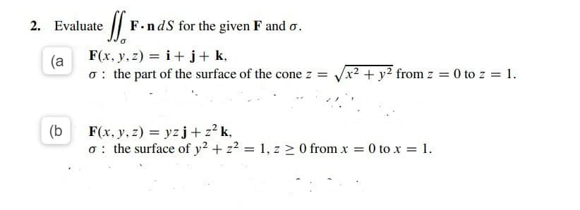 2. Evaluate
F.ndS for the given F and o.
(a
F(x, y, z) = i +j+ k,
o : the part of the surface of the cone z =
x² + y² from z = 0 to z = 1.
(b
F(x, y, z) = yz j+z² k,
o: the surface of y2 + z2 = 1, z > 0 from x = 0 to x = 1.
