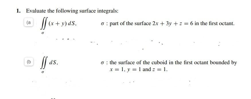 1. Evaluate the following surface integrals:
(a
(x + y) dS,
o : part of the surface 2x + 3y + z = 6 in the first octant.
o : the surface of the cuboid in the first octant bounded by
x = 1, y = 1 and z = 1.
(b
dS,
