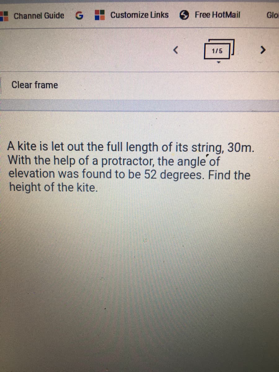 Channel Guide
G Customize Links
Free HotMail
Glo
1/5
Clear frame
A kite is let out the full length of its string, 30m.
With the help of a protractor, the angle of
elevation was found to be 52 degrees. Find the
height of the kite.
