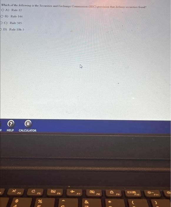 Which of the following is the Securities and Exchange Commission (SEC) provision that defines securities fraud?
OA) Rule 12
OB) Rule 144
OC) Rule 505
DD) Rule 106-5
V HELP CALCULATOR
FS
de L
%
C
8
FG
F7
&
M
A
Fa
DP
FO
DIK
F10
F11
