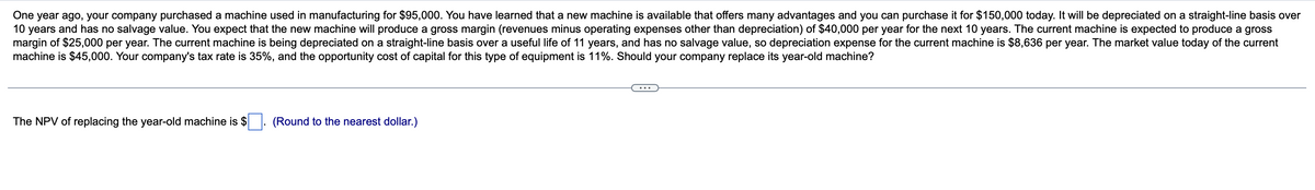 One year ago, your company purchased a machine used in manufacturing for $95,000. You have learned that a new machine is available that offers many advantages and you can purchase it for $150,000 today. It will be depreciated on a straight-line basis over
10 years and has no salvage value. You expect that the new machine will produce a gross margin (revenues minus operating expenses other than depreciation) of $40,000 per year for the next 10 years. The current machine is expected to produce a gross
margin of $25,000 per year. The current machine is being depreciated on a straight-line basis over a useful life of 11 years, and has no salvage value, so depreciation expense for the current machine is $8,636 per year. The market value today of the current
machine is $45,000. Your company's tax rate is 35%, and the opportunity cost of capital for this type of equipment is 11%. Should your company replace its year-old machine?
The NPV of replacing the year-old machine is $
(Round to the nearest dollar.)