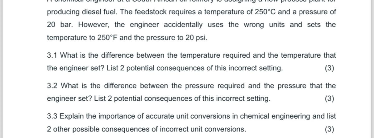 producing diesel fuel. The feedstock requires a temperature of 250°C and a pressure of
20 bar. However, the engineer accidentally uses the wrong units and sets the
temperature to 250°F and the pressure to 20 psi.
3.1 What is the difference between the temperature required and the temperature that
the engineer set? List 2 potential consequences of this incorrect setting.
(3)
3.2 What is the difference between the pressure required and the pressure that the
engineer set? List 2 potential consequences of this incorrect setting.
(3)
3.3 Explain the importance of accurate unit conversions in chemical engineering and list
2 other possible consequences of incorrect unit conversions.
(3)
