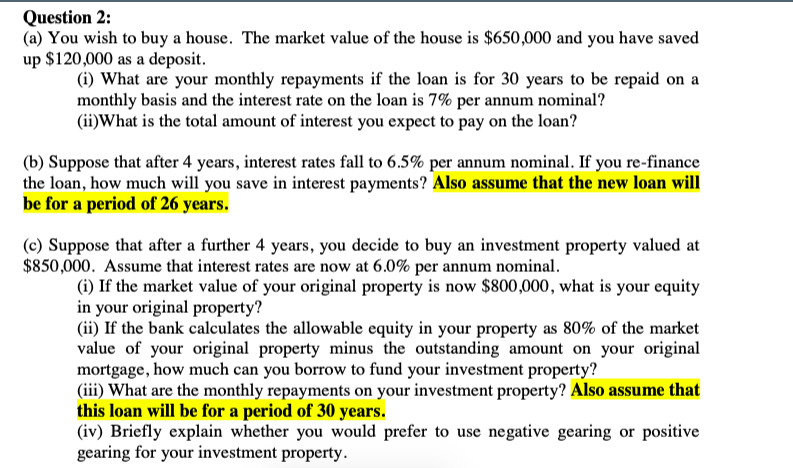 Question 2:
(a) You wish to buy a house. The market value of the house is $650,000 and you have saved
up $120,000 as a deposit.
(i) What are your monthly repayments if the loan is for 30 years to be repaid on a
monthly basis and the interest rate on the loan is 7% per annum nominal?
(ii)What is the total amount of interest you expect to pay on the loan?
(b) Suppose that after 4 years, interest rates fall to 6.5% per annum nominal. If you re-finance
the loan, how much will you save in interest payments? Also assume that the new loan will
be for a period of 26 years.
(c) Suppose that after a further 4 years, you decide to buy an investment property valued at
$850,000. Assume that interest rates are now at 6.0% per annum nominal.
(i) If the market value of your original property is now $800,000, what is your equity
in your original property?
(ii) If the bank calculates the allowable equity in your property as 80% of the market
value of your original property minus the outstanding amount on your original
mortgage, how much can you borrow to fund your investment property?
(iii) What are the monthly repayments on your investment property? Also assume that
this loan will be for a period of 30 years.
(iv) Briefly explain whether you would prefer to use negative gearing or positive
gearing for your investment property.
