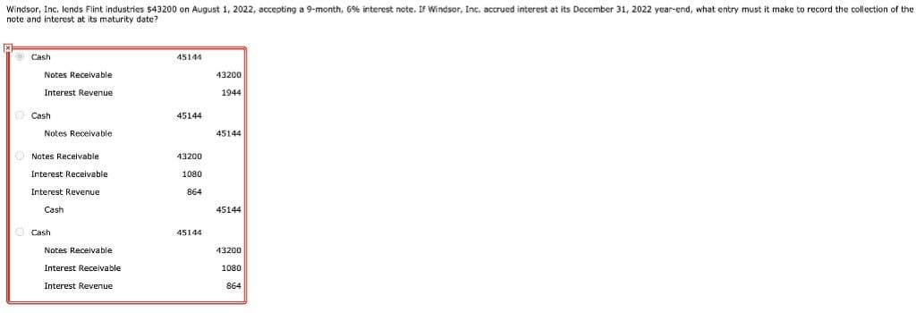 Windsor, Inc. lends Flint industries $43200 on August 1, 2022, accepting a 9-month, 6% interest ncte. If Windsor, Inc. accrued interest at its December 31, 2022 year-end, what entry must it make to record the collection of the
note and interest at its maturity date?
e Cash
45144
Notes Receivable
43200
Interest Revenue
1944
Cash
45144
Notes Receivable
45144
Notes Receivable
43200
Interest Receivable
1080
Interest Revenue
864
Cash
45144
Cash
45144
Notes Receivable
43200
Interest Receivable
1080
Interest Revenue
864
